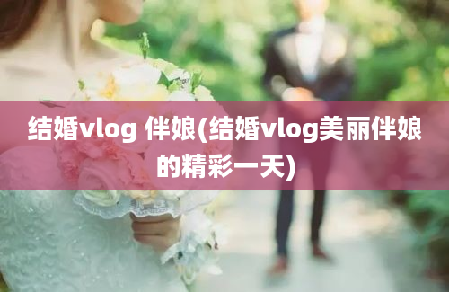 结婚vlog 伴娘(结婚vlog美丽伴娘的精彩一天)