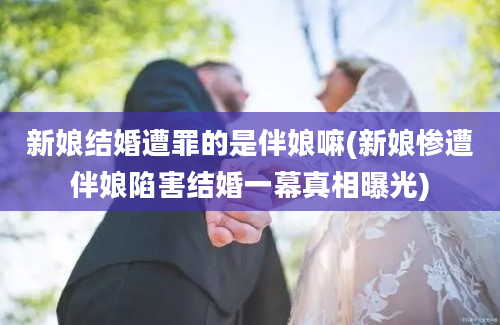 新娘结婚遭罪的是伴娘嘛(新娘惨遭伴娘陷害结婚一幕真相曝光)