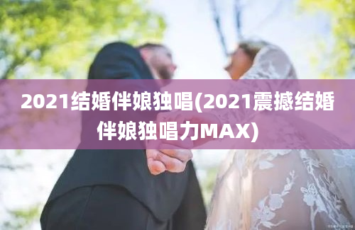 2021结婚伴娘独唱(2021震撼结婚伴娘独唱力MAX)