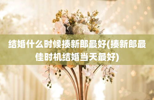 结婚什么时候揍新郎最好(揍新郎最佳时机结婚当天最好)