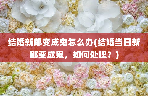 结婚新郎变成鬼怎么办(结婚当日新郎变成鬼，如何处理？)