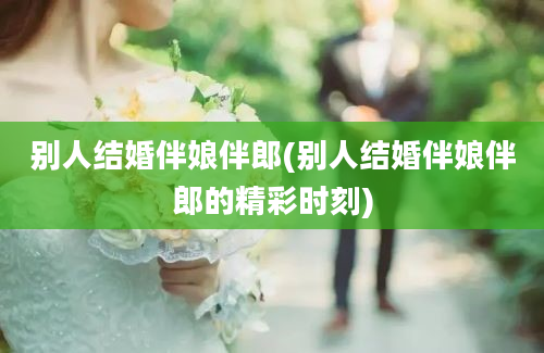 别人结婚伴娘伴郎(别人结婚伴娘伴郎的精彩时刻)