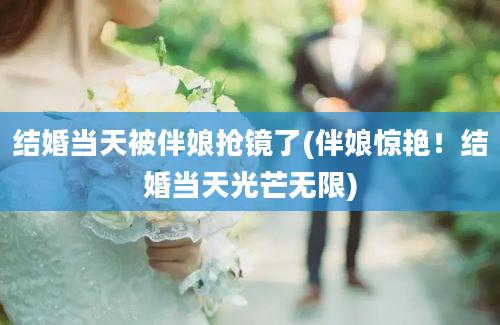 结婚当天被伴娘抢镜了(伴娘惊艳！结婚当天光芒无限)