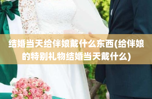 结婚当天给伴娘戴什么东西(给伴娘的特别礼物结婚当天戴什么)