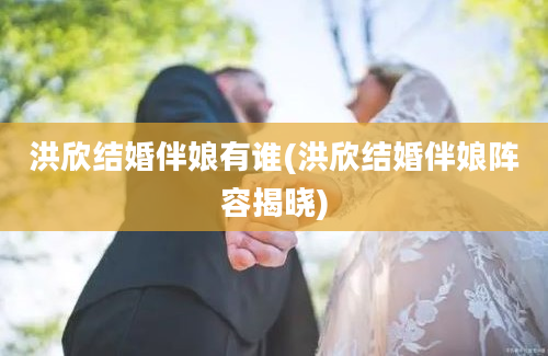 洪欣结婚伴娘有谁(洪欣结婚伴娘阵容揭晓)