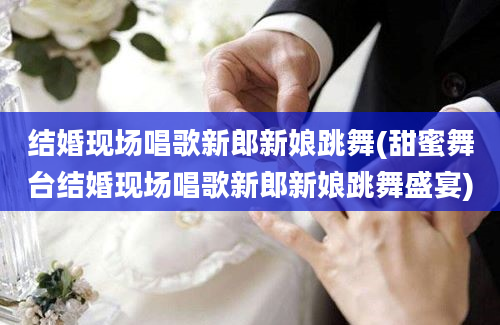 结婚现场唱歌新郎新娘跳舞(甜蜜舞台结婚现场唱歌新郎新娘跳舞盛宴)