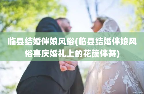 临县结婚伴娘风俗(临县结婚伴娘风俗喜庆婚礼上的花簇伴舞)