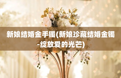 新娘结婚金手镯(新娘珍藏结婚金镯-绽放爱的光芒)