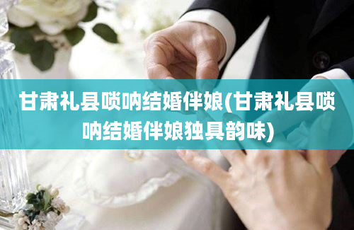 甘肃礼县唢呐结婚伴娘(甘肃礼县唢呐结婚伴娘独具韵味)