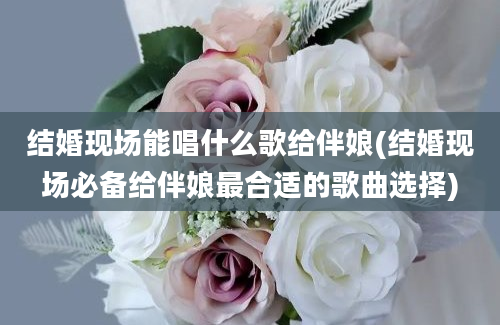 结婚现场能唱什么歌给伴娘(结婚现场必备给伴娘最合适的歌曲选择)