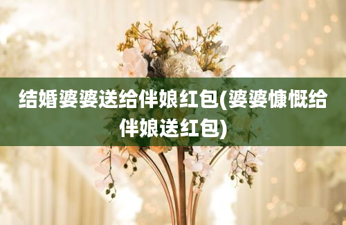 结婚婆婆送给伴娘红包(婆婆慷慨给伴娘送红包)