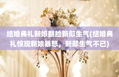 结婚典礼新娘翻脸新郎生气(结婚典礼惊现新娘暴怒，新郎生气不已)