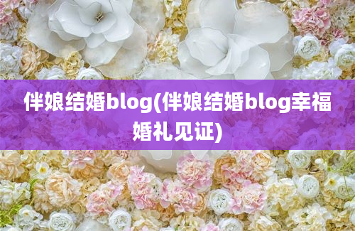 伴娘结婚blog(伴娘结婚blog幸福婚礼见证)