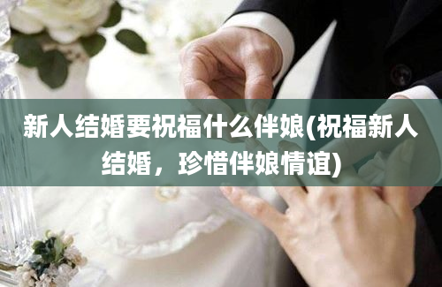 新人结婚要祝福什么伴娘(祝福新人结婚，珍惜伴娘情谊)