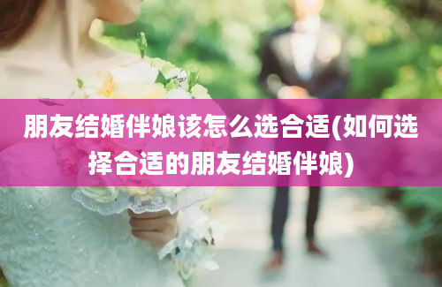 朋友结婚伴娘该怎么选合适(如何选择合适的朋友结婚伴娘)