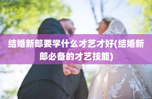 结婚新郎要学什么才艺才好(结婚新郎必备的才艺技能)