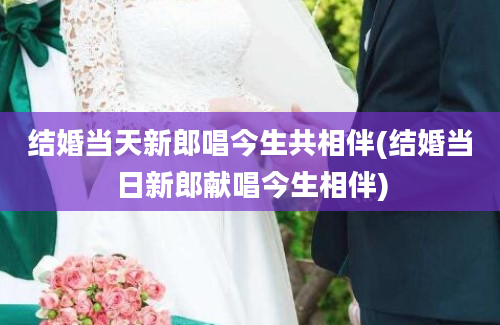 结婚当天新郎唱今生共相伴(结婚当日新郎献唱今生相伴)