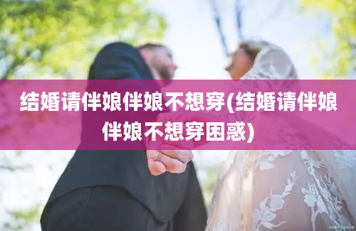 结婚请伴娘伴娘不想穿(结婚请伴娘伴娘不想穿困惑)