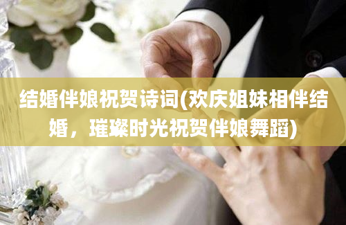 结婚伴娘祝贺诗词(欢庆姐妹相伴结婚，璀璨时光祝贺伴娘舞蹈)