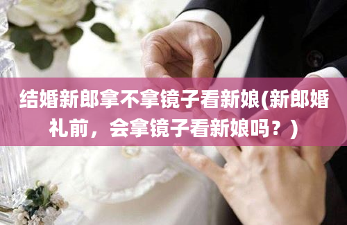 结婚新郎拿不拿镜子看新娘(新郎婚礼前，会拿镜子看新娘吗？)