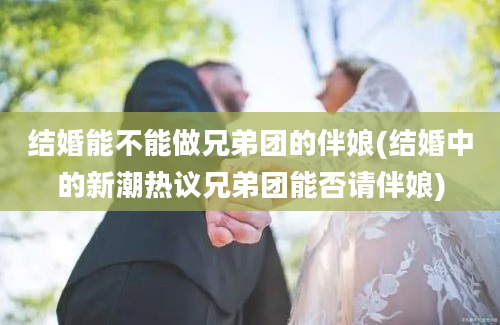 结婚能不能做兄弟团的伴娘(结婚中的新潮热议兄弟团能否请伴娘)