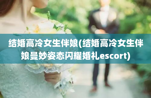 结婚高冷女生伴娘(结婚高冷女生伴娘曼妙姿态闪耀婚礼escort)