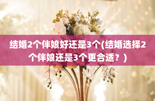 结婚2个伴娘好还是3个(结婚选择2个伴娘还是3个更合适？)