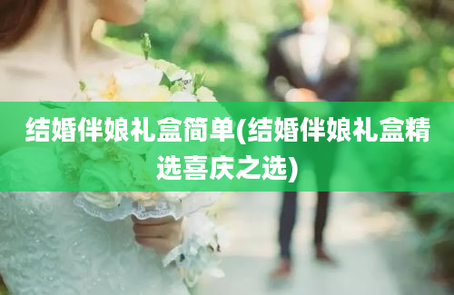 结婚伴娘礼盒简单(结婚伴娘礼盒精选喜庆之选)