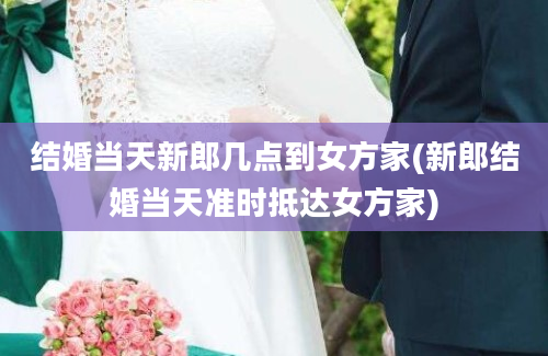 结婚当天新郎几点到女方家(新郎结婚当天准时抵达女方家)