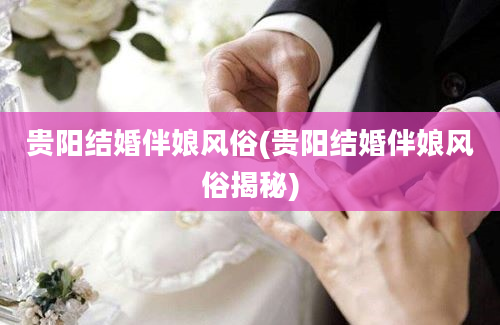 贵阳结婚伴娘风俗(贵阳结婚伴娘风俗揭秘)