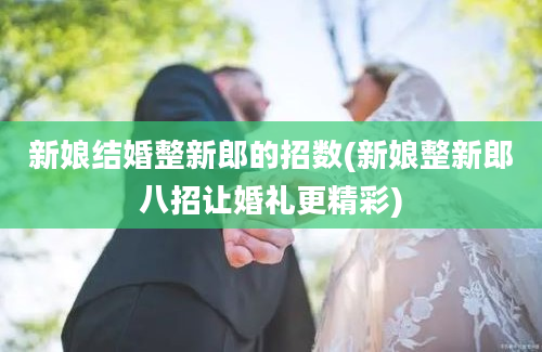 新娘结婚整新郎的招数(新娘整新郎八招让婚礼更精彩)