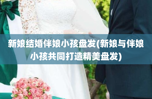 新娘结婚伴娘小孩盘发(新娘与伴娘小孩共同打造精美盘发)