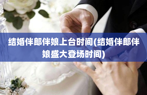 结婚伴郎伴娘上台时间(结婚伴郎伴娘盛大登场时间)