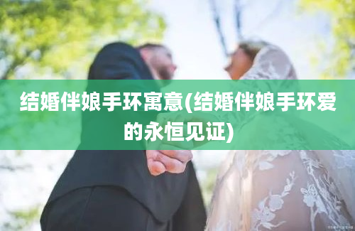 结婚伴娘手环寓意(结婚伴娘手环爱的永恒见证)