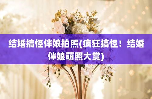 结婚搞怪伴娘拍照(疯狂搞怪！结婚伴娘萌照大赏)