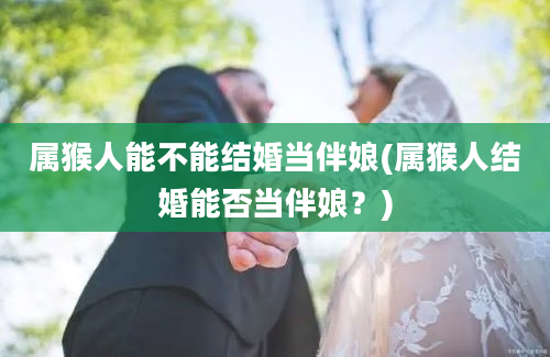 属猴人能不能结婚当伴娘(属猴人结婚能否当伴娘？)