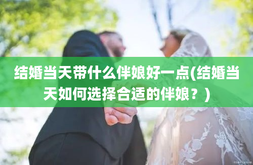 结婚当天带什么伴娘好一点(结婚当天如何选择合适的伴娘？)