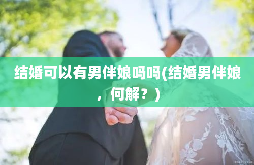 结婚可以有男伴娘吗吗(结婚男伴娘，何解？)