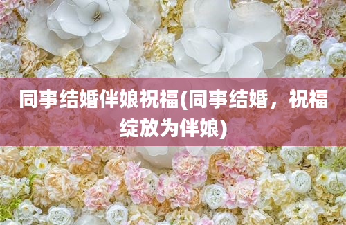 同事结婚伴娘祝福(同事结婚，祝福绽放为伴娘)