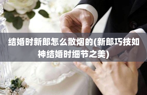 结婚时新郎怎么散烟的(新郎巧技如神结婚时细节之美)