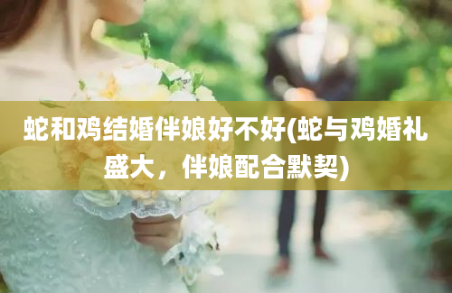 蛇和鸡结婚伴娘好不好(蛇与鸡婚礼盛大，伴娘配合默契)