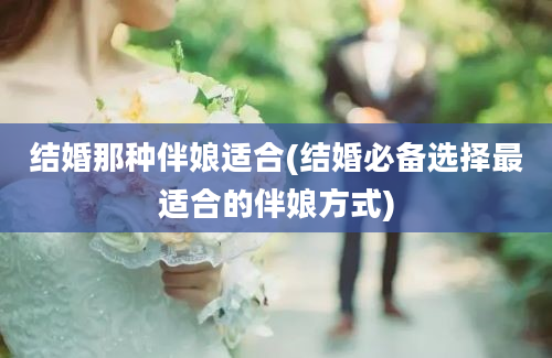 结婚那种伴娘适合(结婚必备选择最适合的伴娘方式)