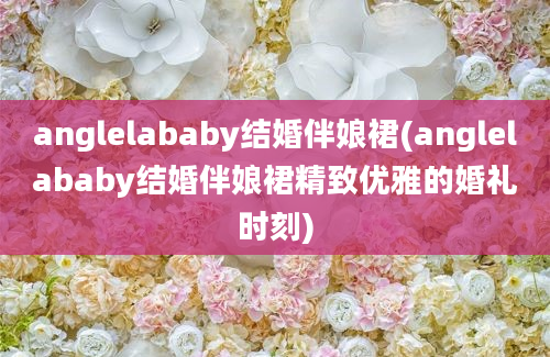 anglelababy结婚伴娘裙(anglelababy结婚伴娘裙精致优雅的婚礼时刻)