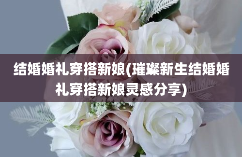 结婚婚礼穿搭新娘(璀璨新生结婚婚礼穿搭新娘灵感分享)