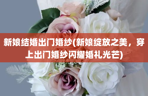 新娘结婚出门婚纱(新娘绽放之美，穿上出门婚纱闪耀婚礼光芒)