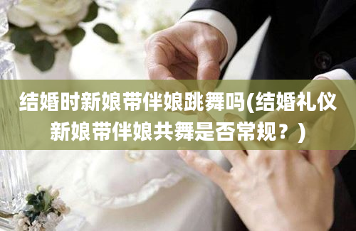 结婚时新娘带伴娘跳舞吗(结婚礼仪新娘带伴娘共舞是否常规？)