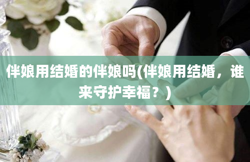 伴娘用结婚的伴娘吗(伴娘用结婚，谁来守护幸福？)