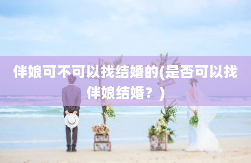 伴娘可不可以找结婚的(是否可以找伴娘结婚？)