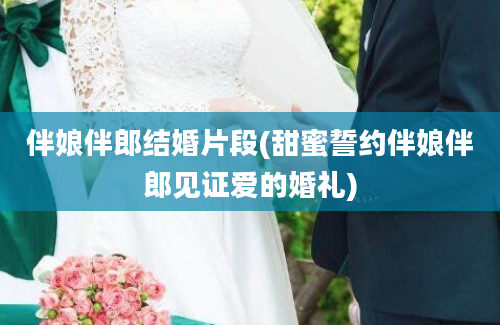 伴娘伴郎结婚片段(甜蜜誓约伴娘伴郎见证爱的婚礼)