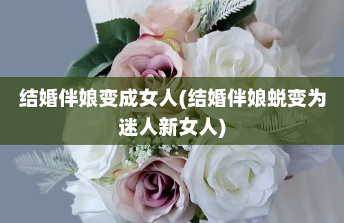 结婚伴娘变成女人(结婚伴娘蜕变为迷人新女人)